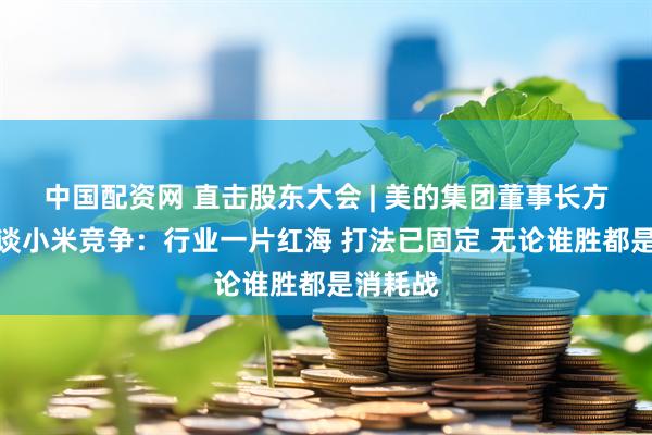 中国配资网 直击股东大会 | 美的集团董事长方洪波再谈小米竞争：行业一片红海 打法已固定 无论谁胜都是消耗战