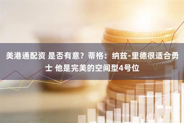 美港通配资 是否有意？蒂格：纳兹-里德很适合勇士 他是完美的空间型4号位