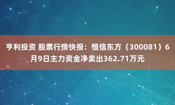 亨利投资 股票行情快报：恒信东方（300081）6月9日主力资金净卖出362.71万元