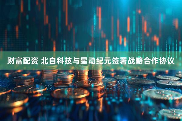 财富配资 北自科技与星动纪元签署战略合作协议