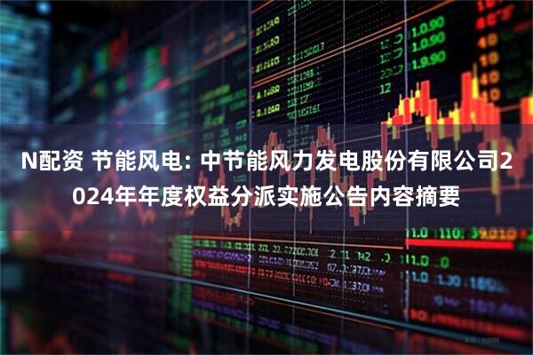 N配资 节能风电: 中节能风力发电股份有限公司2024年年度权益分派实施公告内容摘要