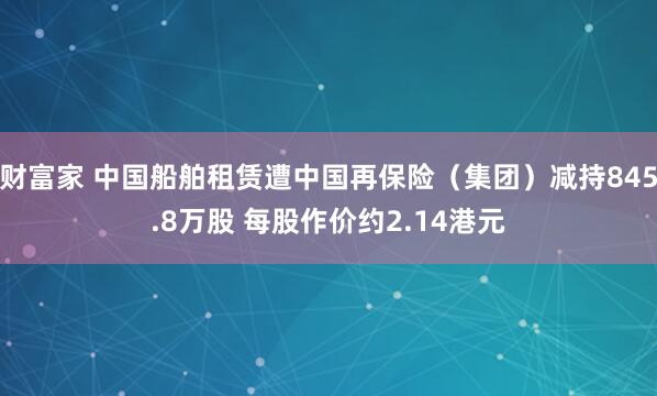 财富家 中国船舶租赁遭中国再保险（集团）减持845.8万股 每股作价约2.14港元
