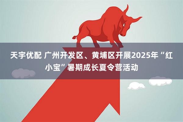 天宇优配 广州开发区、黄埔区开展2025年“红小宝”暑期成长夏令营活动