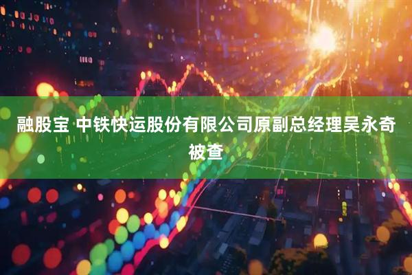 融股宝 中铁快运股份有限公司原副总经理吴永奇被查