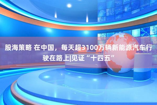 股海策略 在中国，每天超3100万辆新能源汽车行驶在路上|见证“十四五”