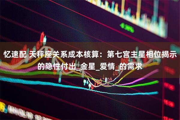 忆速配 天秤座关系成本核算：第七宫主星相位揭示的隐性付出_金星_爱情_的需求