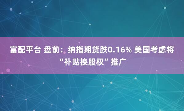 富配平台 盘前：纳指期货跌0.16% 美国考虑将“补贴换股权”推广