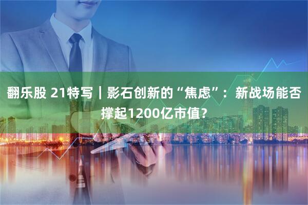 翻乐股 21特写｜影石创新的“焦虑”：新战场能否撑起1200亿市值？