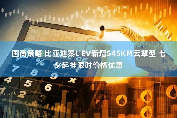 国尚策略 比亚迪秦L EV新增545KM云辇型 七夕起推限时价格优惠
