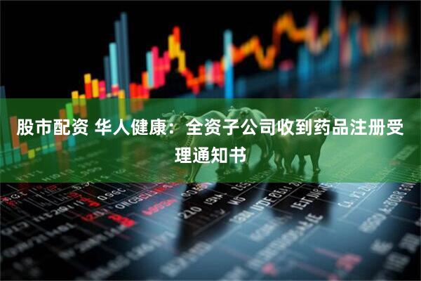 股市配资 华人健康：全资子公司收到药品注册受理通知书