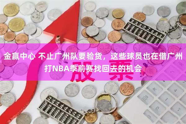金赢中心 不止广州队要验货，这些球员也在借广州打NBA季前赛找回去的机会