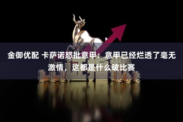 金御优配 卡萨诺怒批意甲：意甲已经烂透了毫无激情，这都是什么破比赛