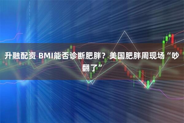 升融配资 BMI能否诊断肥胖？美国肥胖周现场“吵翻了”