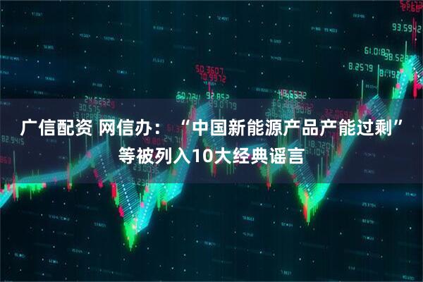 广信配资 网信办： “中国新能源产品产能过剩”等被列入10大经典谣言