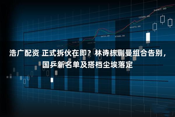 浩广配资 正式拆伙在即？林诗栋蒯曼组合告别，国乒新名单及搭档尘埃落定