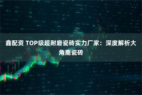 鑫配资 TOP级超耐磨瓷砖实力厂家：深度解析大角鹿瓷砖