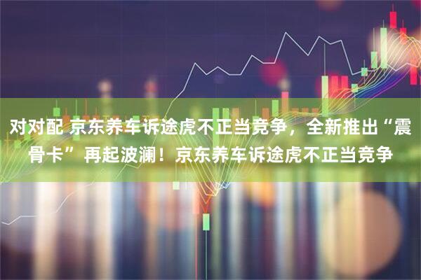 对对配 京东养车诉途虎不正当竞争，全新推出“震骨卡” 再起波澜！京东养车诉途虎不正当竞争