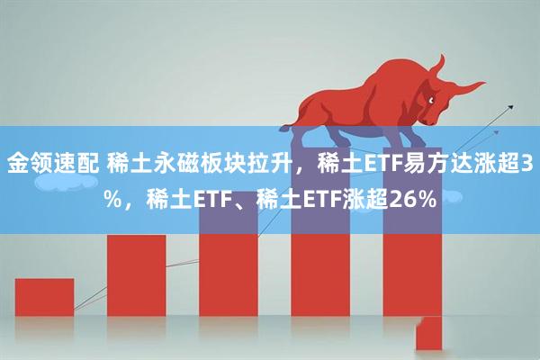 金领速配 稀土永磁板块拉升，稀土ETF易方达涨超3%，稀土ETF、稀土ETF涨超26%