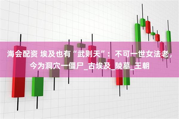 海会配资 埃及也有“武则天”：不可一世女法老，今为洞穴一僵尸_古埃及_陵墓_王朝